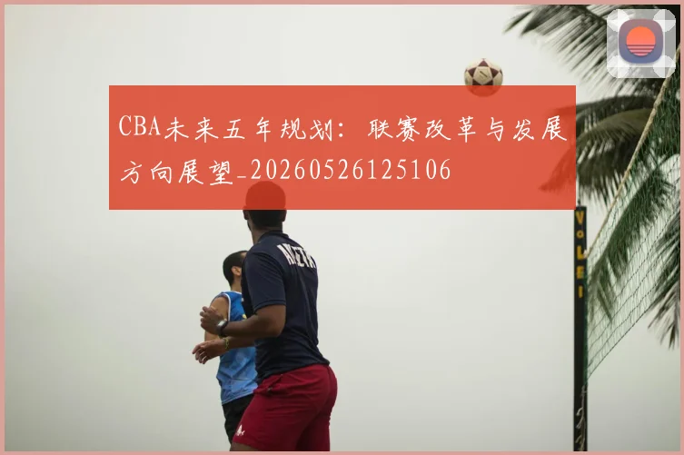 CBA未来五年规划：联赛改革与发展方向展望_20260526125106