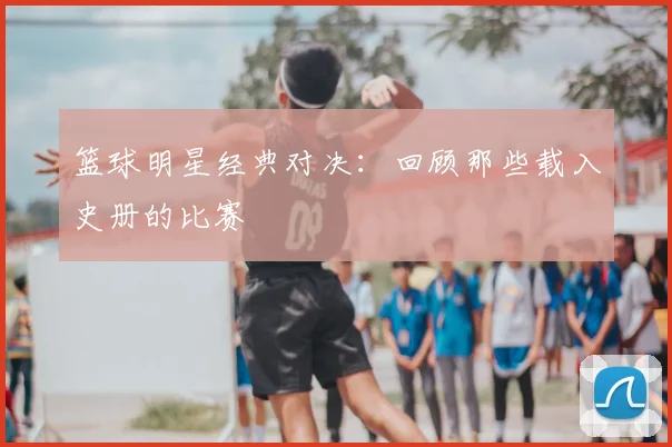 篮球明星经典对决:回顾那些载入史册的比赛