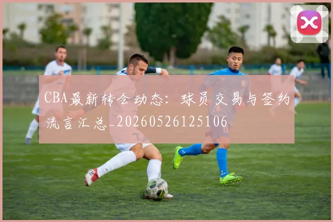 CBA最新转会动态：球员交易与签约流言汇总_20260526125106