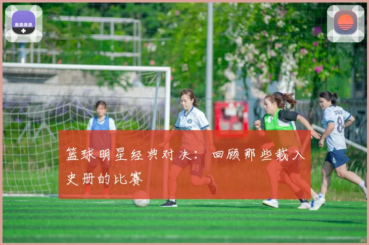 篮球明星经典对决：回顾那些载入史册的比赛