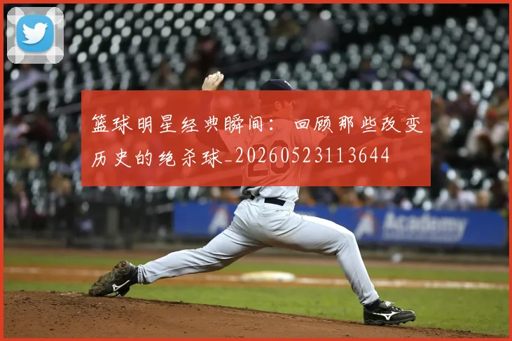 篮球明星经典瞬间：回顾那些改变历史的绝杀球_20260523113644