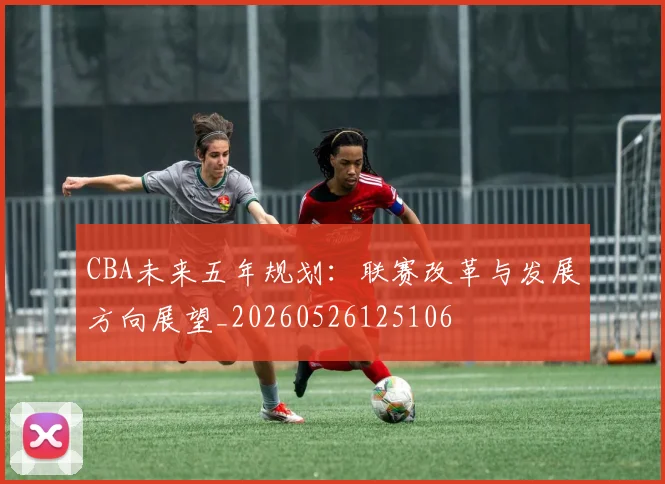 CBA未来五年规划：联赛改革与发展方向展望_20260526125106