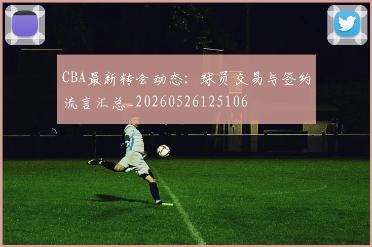 CBA最新转会动态：球员交易与签约流言汇总_20260526125106